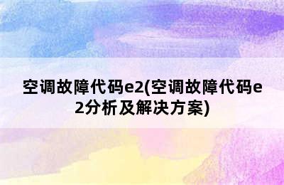 空调故障代码e2(空调故障代码e2分析及解决方案)