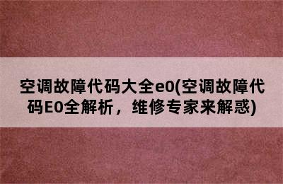 空调故障代码大全e0(空调故障代码E0全解析，维修专家来解惑)