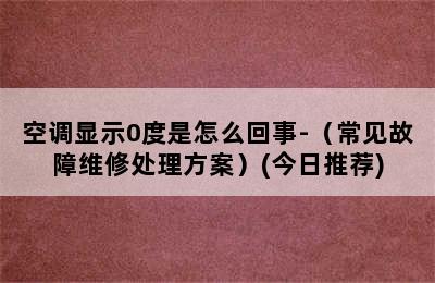 空调显示0度是怎么回事-（常见故障维修处理方案）(今日推荐)