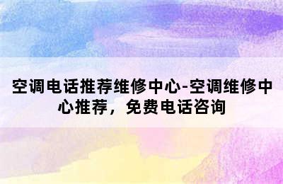 空调电话推荐维修中心-空调维修中心推荐，免费电话咨询