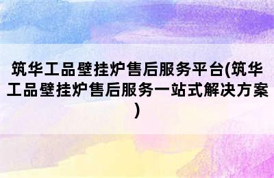 筑华工品壁挂炉售后服务平台(筑华工品壁挂炉售后服务一站式解决方案)