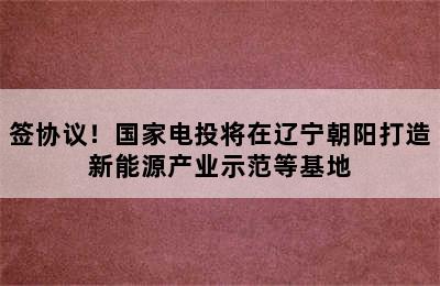 签协议！国家电投将在辽宁朝阳打造新能源产业示范等基地