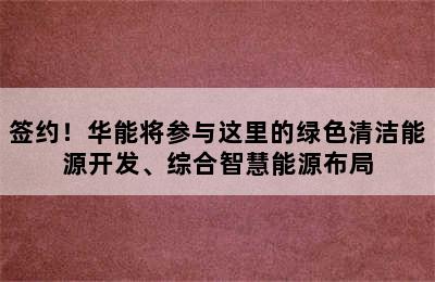 签约！华能将参与这里的绿色清洁能源开发、综合智慧能源布局