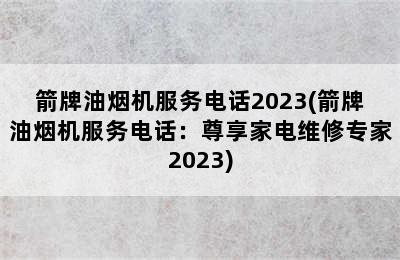 箭牌油烟机服务电话2023(箭牌油烟机服务电话：尊享家电维修专家2023)