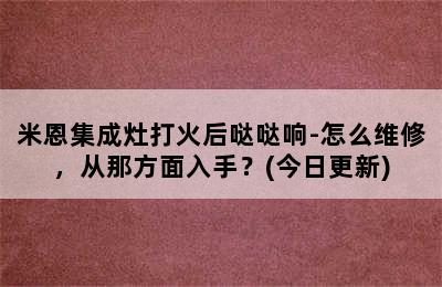 米恩集成灶打火后哒哒响-怎么维修，从那方面入手？(今日更新)