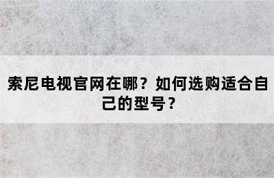 索尼电视官网在哪？如何选购适合自己的型号？