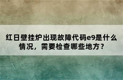 红日壁挂炉出现故障代码e9是什么情况，需要检查哪些地方？