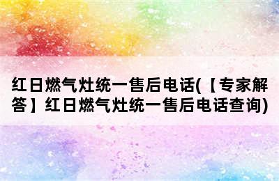 红日燃气灶统一售后电话(【专家解答】红日燃气灶统一售后电话查询)