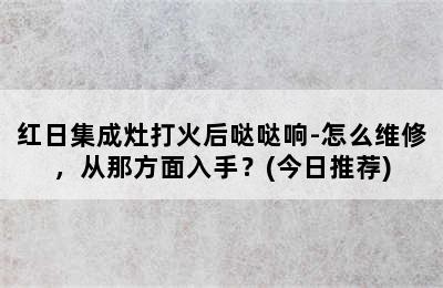 红日集成灶打火后哒哒响-怎么维修，从那方面入手？(今日推荐)