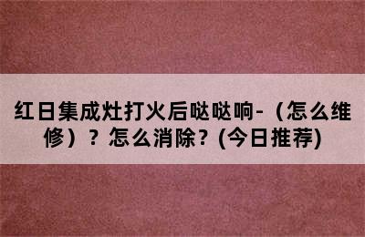 红日集成灶打火后哒哒响-（怎么维修）？怎么消除？(今日推荐)