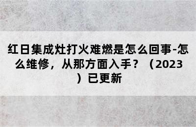 红日集成灶打火难燃是怎么回事-怎么维修，从那方面入手？（2023）已更新