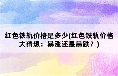 红色铁轨价格是多少(红色铁轨价格大猜想：暴涨还是暴跌？)