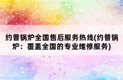 约普锅炉全国售后服务热线(约普锅炉：覆盖全国的专业维修服务)