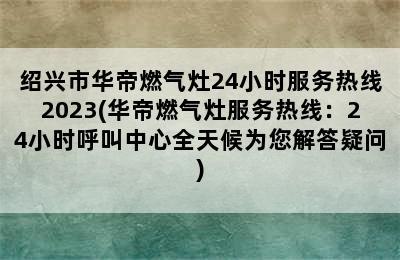 绍兴市华帝燃气灶24小时服务热线2023(华帝燃气灶服务热线：24小时呼叫中心全天候为您解答疑问)