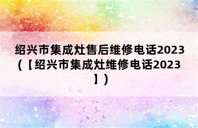 绍兴市集成灶售后维修电话2023(【绍兴市集成灶维修电话2023】)