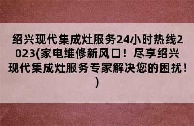 绍兴现代集成灶服务24小时热线2023(家电维修新风口！尽享绍兴现代集成灶服务专家解决您的困扰！)