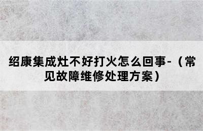 绍康集成灶不好打火怎么回事-（常见故障维修处理方案）