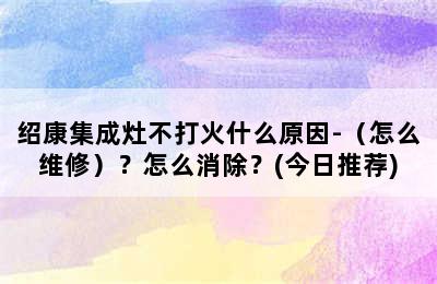 绍康集成灶不打火什么原因-（怎么维修）？怎么消除？(今日推荐)