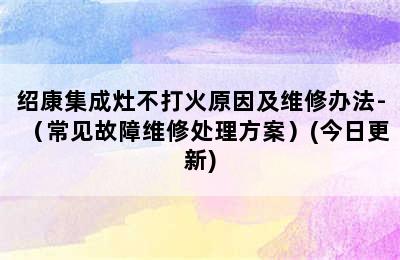 绍康集成灶不打火原因及维修办法-（常见故障维修处理方案）(今日更新)