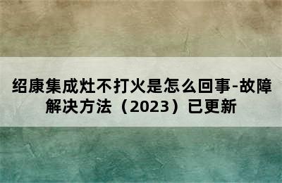 绍康集成灶不打火是怎么回事-故障解决方法（2023）已更新