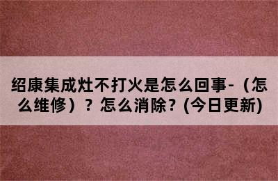 绍康集成灶不打火是怎么回事-（怎么维修）？怎么消除？(今日更新)