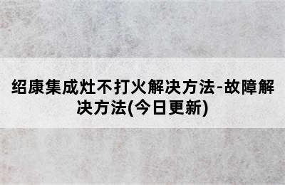 绍康集成灶不打火解决方法-故障解决方法(今日更新)