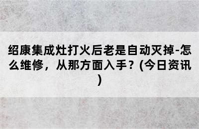 绍康集成灶打火后老是自动灭掉-怎么维修，从那方面入手？(今日资讯)