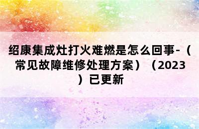 绍康集成灶打火难燃是怎么回事-（常见故障维修处理方案）（2023）已更新