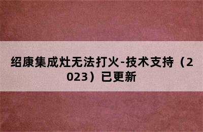 绍康集成灶无法打火-技术支持（2023）已更新