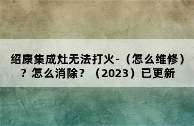 绍康集成灶无法打火-（怎么维修）？怎么消除？（2023）已更新