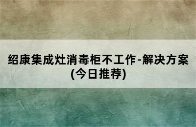 绍康集成灶消毒柜不工作-解决方案(今日推荐)