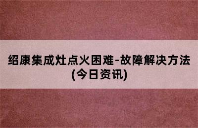 绍康集成灶点火困难-故障解决方法(今日资讯)