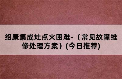 绍康集成灶点火困难-（常见故障维修处理方案）(今日推荐)