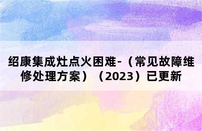 绍康集成灶点火困难-（常见故障维修处理方案）（2023）已更新