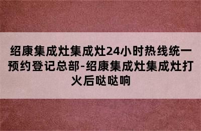 绍康集成灶集成灶24小时热线统一预约登记总部-绍康集成灶集成灶打火后哒哒响