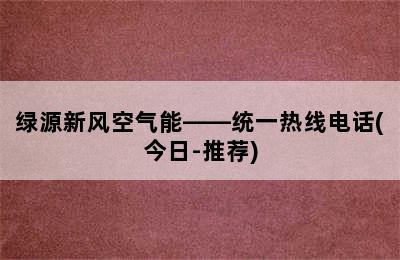 绿源新风空气能——统一热线电话(今日-推荐)