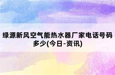 绿源新风空气能热水器厂家电话号码多少(今日-资讯)