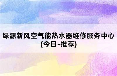 绿源新风空气能热水器维修服务中心(今日-推荐)