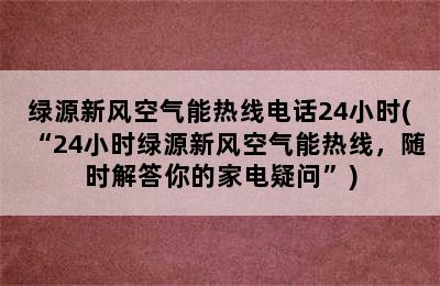 绿源新风空气能热线电话24小时(“24小时绿源新风空气能热线，随时解答你的家电疑问”)