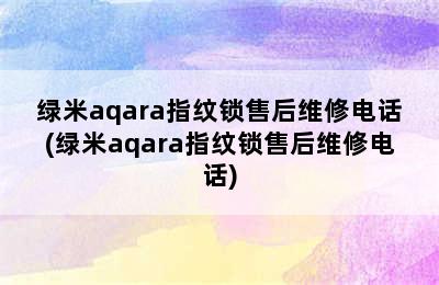 绿米aqara指纹锁售后维修电话(绿米aqara指纹锁售后维修电话)