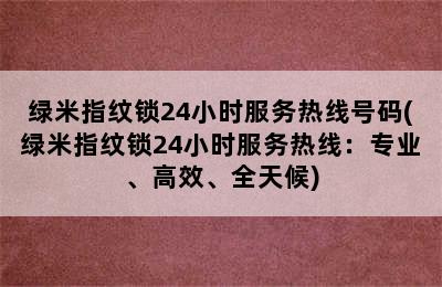 绿米指纹锁24小时服务热线号码(绿米指纹锁24小时服务热线：专业、高效、全天候)