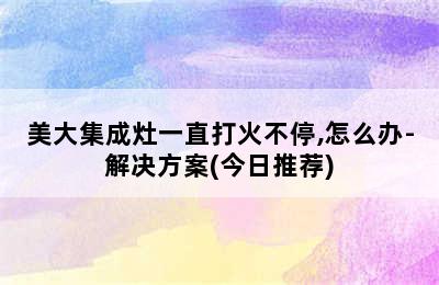 美大集成灶一直打火不停,怎么办-解决方案(今日推荐)