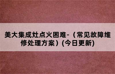 美大集成灶点火困难-（常见故障维修处理方案）(今日更新)