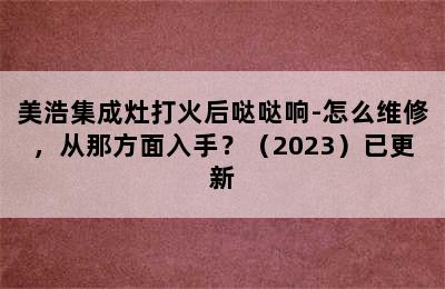 美浩集成灶打火后哒哒响-怎么维修，从那方面入手？（2023）已更新