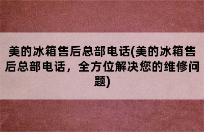 美的冰箱售后总部电话(美的冰箱售后总部电话，全方位解决您的维修问题)