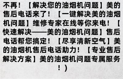 美的油烟机售后电话(【美的油烟机售后电话】维修专家在线，让你烦恼不再！【解决您的油烟机问题】美的售后电话来了！【一键解决美的油烟机问题】维修专家在线等你来电！【快速解决——美的油烟机问题】售后电话帮您搞定！【尽享清新空气】美的油烟机售后电话助力！【专业售后解决方案】美的油烟机问题专属服务！)