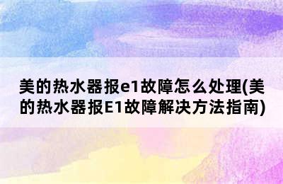 美的热水器报e1故障怎么处理(美的热水器报E1故障解决方法指南)