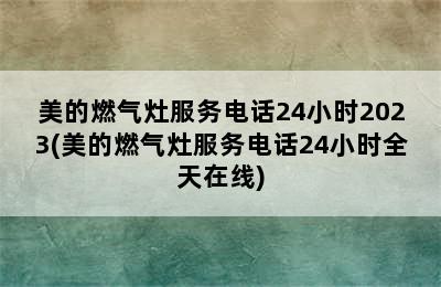 美的燃气灶服务电话24小时2023(美的燃气灶服务电话24小时全天在线)