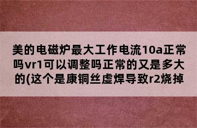 美的电磁炉最大工作电流10a正常吗vr1可以调整吗正常的又是多大的(这个是康铜丝虚焊导致r2烧掉