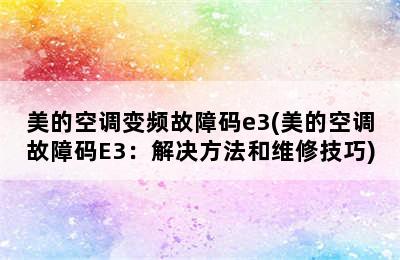 美的空调变频故障码e3(美的空调故障码E3：解决方法和维修技巧)